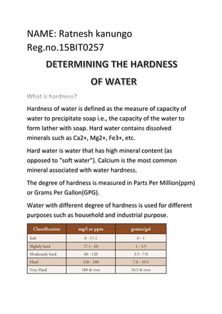 NAME: Ratnesh kanungo
Reg.no.15BIT0257
Hardness of water is defined as the measure of capacity of
water to precipitate soap i.e., the capacity of the water to
form lather with soap. Hard water contains dissolved
minerals such as Ca2+, Mg2+, Fe3+, etc.
Hard water is water that has high mineral content (as
opposed to "soft water"). Calcium is the most common
mineral associated with water hardness.
The degree of hardness is measured in Parts Per Million(ppm)
or Grams Per Gallon(GPG).
Water with different degree of hardness is used for different
purposes such as household and industrial purpose.
 