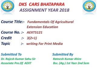 DKS CARS BHATAPARA
ASSIGNMENT YEAR 2018
Course Title:- Fundamentals Of Agricultural
Extension Education
Course No. :- AEXT5121
Credit :- 3(2+1)
Topic :- writing For Print Media
Submitted To Submitted By
Dr. Rajesh Kumar Sahu Sir Ratnesh Kumar Ahire
Associate Pro.Of AEXT Bsc. (Ag.) 1st Yaer 2nd Sem
 