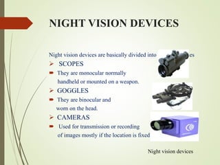 NIGHT VISION DEVICES
Night vision devices are basically divided into three categories
 SCOPES
 They are monocular normally
handheld or mounted on a weapon.
 GOGGLES
 They are binocular and
worn on the head.
 CAMERAS
 Used for transmission or recording
of images mostly if the location is fixed.
Night vision devices
 