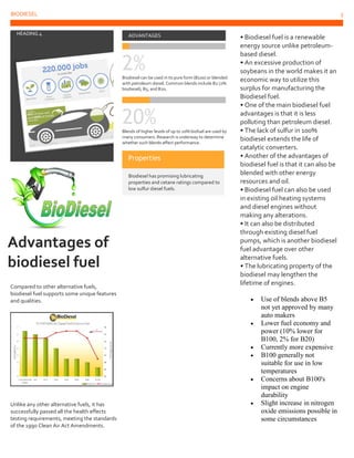 BIODIESEL 3
5
HEADING 4
Advantages of
biodiesel fuel
Compared to other alternative fuels,
biodiesel fuel supports some unique features
and qualities.
Unlike any other alternative fuels, it has
successfully passed all the health effects
testing requirements, meeting the standards
of the 1990 Clean Air Act Amendments.
ADVANTAGES
2%Biodiesel can be used in its pure form (B100) or blended
with petroleum diesel. Common blends include B2 (2%
biodiesel), B5, and B20.
20%Blends of higher levels of up to 20% biofuel are used by
many consumers. Research is underway to determine
whether such blends affect performance.
Properties
Biodiesel has promising lubricating
properties and cetane ratings compared to
low sulfur diesel fuels.
• Biodiesel fuel is a renewable
energy source unlike petroleum-
based diesel.
• An excessive production of
soybeans in the world makes it an
economic way to utilize this
surplus for manufacturing the
Biodiesel fuel.
• One of the main biodiesel fuel
advantages is that it is less
polluting than petroleum diesel.
• The lack of sulfur in 100%
biodiesel extends the life of
catalytic converters.
• Another of the advantages of
biodiesel fuel is that it can also be
blended with other energy
resources and oil.
• Biodiesel fuel can also be used
in existing oil heating systems
and diesel engines without
making any alterations.
• It can also be distributed
through existing diesel fuel
pumps, which is another biodiesel
fuel advantage over other
alternative fuels.
• The lubricating property of the
biodiesel may lengthen the
lifetime of engines.
 Use of blends above B5
not yet approved by many
auto makers
 Lower fuel economy and
power (10% lower for
B100, 2% for B20)
 Currently more expensive
 B100 generally not
suitable for use in low
temperatures
 Concerns about B100's
impact on engine
durability
 Slight increase in nitrogen
oxide emissions possible in
some circumstances
 