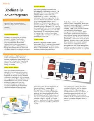 BIODIESEL
11
Biodiesel is
advantageous
FOR MORE INFORMATION
Abico eum, ille et, conventio obruo duis
ullamcorper ut, neo demoveo. Vel reprobo:
HEADING 5
Contact Info
Environmental Benefits
Biodiesel contains virtually no sulfur or
aromatics, and use of biodiesel in a
conventional diesel engine results in
substantial reduction of unburned
hydrocarbons, carbon monoxide and
particulate matter. A U.S. Department of
Energy study showed that the production
and use of biodiesel, compared to petroleum
diesel, resulted in a 78.5% reduction in
carbon dioxide emissions. Moreover,
biodiesel has a positive energy balance. For
every unit of energy needed to produce a
gallon of biodiesel, at least 4.5 units of
energy are gained.
Energy Security Benefits
With agricultural commodity prices
approaching record lows, and petroleum
prices approaching record highs, it is clear
that more can be done to utilize domestic
surpluses of vegetable oils while enhancing
our energy security. Because biodiesel can
be manufactured using existing industrial
production capacity, and used with
conventional equipment, it provides
substantial opportunity for immediately
addressing our energy security issues.
Economic Benefits
The biodiesel industry has contributed
significantly to the domestic economy. The
51,893 jobs that are currently supported by
the US biodiesel industry reflect the
beginning of the industry’s potential to
create jobs and economic growth in the US
economy. Biodiesel has added $4.287 billion
to the Gross Domestic Product (GDP).
Biodiesel has the potential to support more
than 78,000 jobs by 2012. A stable, thriving
biodiesel industry is necessary if the U.S. is to
eventually benefit from the commercial scale
production of algal-based biofuels. The NBB
estimates that for every 100 million gallons
of biodiesel that is produced from algae,
16.455 jobs will be created and $1.461 billion
will be added to the GDP.
Quality Benefits
Biodiesel is registered as a fuel and fuel
additive with the EPA and meets clean diesel
standards established by the California Air
Resources Board (CARB). B100 (100 percent
biodiesel) has been designated as an
alternative fuel by the U.S. Department of
Energy and the U.S. Department of
Transportation. Moreover, in December
2001, the American Society of Testing and
Materials (ASTM) approved a specification
(D675) for biodiesel fuel. This development
was crucial in standardizing fuel quality for
biodiesel in the U.S. market. As of 2008,
there is a specification for B6-B20, and up to
B5 is included in the diesel fuel specification
(D 975).
The biodiesel industry also utilizes a
voluntary quality management certification
program for biodiesel producers, marketers,
and laboratories called the BQ-9000
Program. The BQ-9000 Program combines
internationally accepted quality
management principles with the ASTM
biodiesel fuel specification to help ensure
that customers and end users get the highest
quality fuel possible. The National Biodiesel
Accreditation Commissions issues ‘BQ-9000
Marketer,’‘BQ-9000 Producer’ and 'BQ-9000
lab' certifications for biodiesel marketers
and/or producers and biodiesel testing
laboratories that have met all requirements
of quality management system certification
program. BQ-9000 companies are subject to
annual third-party audits to verify their
continued compliance with the program
requirements. The BQ-9000 program
provides added assurance to customers, as
well as engine manufacturers, that the
biodiesel marketed by these companies
meets the ASTM standards for biodiesel and
that the fuel supplier will stand behind its
products.
 