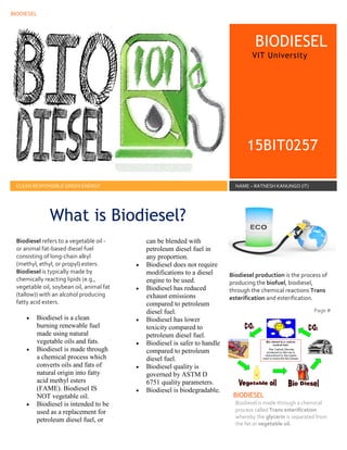 BIODIESEL
11
BIODIESEL
VIT University
15BIT0257
CLEAN RESPONSIBLE GREEN ENERGY NAME – RATNESH KANUNGO (IT)
Biodiesel refers to a vegetable oil -
or animal fat-based diesel fuel
consisting of long-chain alkyl
(methyl, ethyl, or propyl) esters.
Biodiesel is typically made by
chemically reacting lipids (e.g.,
vegetable oil, soybean oil, animal fat
(tallow)) with an alcohol producing
fatty acid esters.
 Biodiesel is a clean
burning renewable fuel
made using natural
vegetable oils and fats.
 Biodiesel is made through
a chemical process which
converts oils and fats of
natural origin into fatty
acid methyl esters
(FAME). Biodiesel IS
NOT vegetable oil.
 Biodiesel is intended to be
used as a replacement for
petroleum diesel fuel, or
can be blended with
petroleum diesel fuel in
any proportion.
 Biodiesel does not require
modifications to a diesel
engine to be used.
 Biodiesel has reduced
exhaust emissions
compared to petroleum
diesel fuel.
 Biodiesel has lower
toxicity compared to
petroleum diesel fuel.
 Biodiesel is safer to handle
compared to petroleum
diesel fuel.
 Biodiesel quality is
governed by ASTM D
6751 quality parameters.
 Biodiesel is biodegradable.
Biodiesel production is the process of
producing the biofuel, biodiesel,
through the chemical reactions Trans
esterification and esterification.
Page #
BIODIESEL
Biodiesel is made through a chemical
process called Trans esterification
whereby the glycerin is separated from
the fat or vegetable oil.
What is Biodiesel?
 