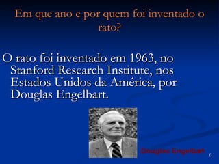 Em que ano e por quem foi inventado o rato? O rato foi inventado em 1963, no Stanford Research Institute, nos Estados Unidos da América, por Douglas Engelbart.  Douglas Engelbart 6 