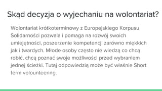 Skąd decyzja o wyjechaniu na wolontariat?
Wolontariat krótkoterminowy z Europejskiego Korpusu
Solidarności pozwala i pomaga na rozwój swoich
umiejętności, poszerzenie kompetencji zarówno miękkich
jak i twardych. Młode osoby często nie wiedzą co chcą
robić, chcą poznać swoje możliwości przed wybraniem
jednej ścieżki. Tutaj odpowiedzią może być właśnie Short
term volounteering.
 