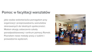 Pomoc w facylitacji warsztatów
jako osoba wolontariacka pomagałam przy
organizacji i przeprowadzaniu warsztatów
skierowanych do lokalnych społeczności.
Miałam okazję zobaczenia szkoły
ponadpodstawowej i centrum pomocy Romek.
Poznałam nowe metody pracy z ludźmi i
prowadzenia wydarzeń.
 