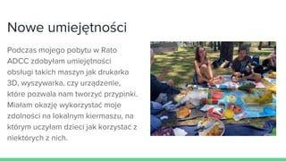 Nowe umiejętności
Podczas mojego pobytu w Rato
ADCC zdobyłam umiejętności
obsługi takich maszyn jak drukarka
3D, wyszywarka, czy urządzenie,
które pozwala nam tworzyć przypinki.
Miałam okazję wykorzystać moje
zdolności na lokalnym kiermaszu, na
którym uczyłam dzieci jak korzystać z
niektórych z nich.
 