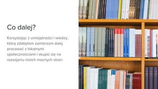 Co dalej?
Korzystając z umiejętności i wiedzy,
którą zdobyłam zamierzam dalej
pracować z lokalnymi
społecznościami i skupić się na
rozwijaniu moich mocnych stron.
 