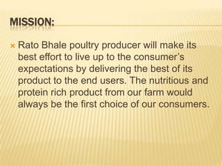 MISSION:

   Rato Bhale poultry producer will make its
    best effort to live up to the consumer’s
    expectations by delivering the best of its
    product to the end users. The nutritious and
    protein rich product from our farm would
    always be the first choice of our consumers.
 