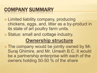 COMPANY SUMMARY
 Limited liability company, producing
  chickens, eggs, and, litter as a by-product in
  its state of art poultry farm units.
 Status: small and cottage industry.

             Ownership structure
   The company would be jointly owned by Mr.
    Suraj Ghimire, and Mr. Umesh B.C. It would
    be a partnership enterprise with each of the
    owners holding 50-50 % of the share
 