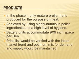 PRODUCTS
 In the phase I, only mature broiler hens
  produced for the purpose of meat.
 Achieved by using highly-nutritious pellet
  ingredients and a high level of hygiene.
 Battery units accommodate 9X9 inch space
  per Hen.
 Price list would be verified with the latest
  market trend and optimum mix for demand
  and supply would be maintained.
 