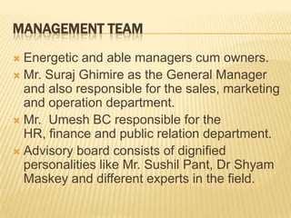 MANAGEMENT TEAM
 Energetic and able managers cum owners.
 Mr. Suraj Ghimire as the General Manager
  and also responsible for the sales, marketing
  and operation department.
 Mr. Umesh BC responsible for the
  HR, finance and public relation department.
 Advisory board consists of dignified
  personalities like Mr. Sushil Pant, Dr Shyam
  Maskey and different experts in the field.
 