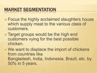 MARKET SEGMENTATION
 Focus the highly acclaimed slaughters house
  which supply meat to the various class of
  customers.
 Target groups would be the high end
  customers vying for the best possible
  chicken.
 We want to displace the import of chickens
  from countries like
  Bangladesh, India, Indonesia, Brazil, etc. by
  50% in 5 years.
 