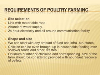 REQUIREMENTS OF POULTRY FARMING
   Site selection
   Link with motor able road,
   Abundant water supply,
   24 hour electricity and all around communication facility.

   Shape and size
   We can start with any amount of fund and infra -structures.
   Chicken can be even brought up in households feeding over
    spillover foods and other wastes.
   Optimum number of chickens and corresponding size of the
    farm should be considered provided with abundant resource
    of pellets.
 