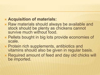  Acquisition of materials:
 Raw materials should always be available and
  stock should be plenty as chickens cannot
  survive much without food.
 Pellets bought in big lots provide economies of
  scale.
 Protein rich supplements, antibiotics and
  vitamins should also be given in regular basis.
 Required amount of feed and day old chicks will
  be imported.
 
