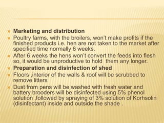    Marketing and distribution
   Poultry farms, with the broilers, won’t make profits if the
    finished products i.e. hen are not taken to the market after
    specified time normally 6 weeks.
   After 6 weeks the hens won’t convert the feeds into flesh
    so, it would be unproductive to hold them any longer.
   Preparation and disinfection of shed
   Floors ,interior of the walls & roof will be scrubbed to
    remove litters
   Dust from pens will be washed with fresh water and
    battery brooders will be disinfected using 5% phenol
    solution ,followed by spraying of 3% solution of Korhsolin
    (disinfectant) inside and outside the shade .
 