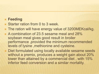    Feeding
   Starter ration from 0 to 3 week.
   The ration will have energy value of 3200MEKcal/kg.
   A combination of 23.5 sesame meal and 28%
    soybean meal gives good result in broiler
    performance ,provided the minimum recommended
    levels of lysine ,methionine and cysteine.
   Diet formulated using locally available sesame seeds
    without a premix, produces a weight gain about 20%
    lower than attained by a commercial diet , with 15%
    inferior feed conversion and a similar mortality.
 