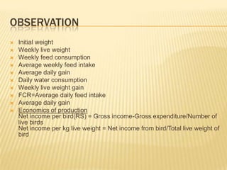 OBSERVATION
   Initial weight
   Weekly live weight
   Weekly feed consumption
   Average weekly feed intake
   Average daily gain
   Daily water consumption
   Weekly live weight gain
   FCR=Average daily feed intake
   Average daily gain
   Economics of production
    Net income per bird(RS) = Gross income-Gross expenditure/Number of
    live birds
    Net income per kg live weight = Net income from bird/Total live weight of
    bird
 