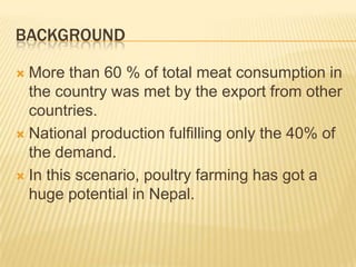 BACKGROUND

 More than 60 % of total meat consumption in
  the country was met by the export from other
  countries.
 National production fulfilling only the 40% of
  the demand.
 In this scenario, poultry farming has got a
  huge potential in Nepal.
 