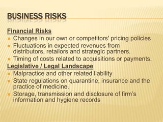 BUSINESS RISKS
Financial Risks
 Changes in our own or competitors' pricing policies
 Fluctuations in expected revenues from
  distributors, retailors and strategic partners.
 Timing of costs related to acquisitions or payments.
Legislative / Legal Landscape
 Malpractice and other related liability
 State regulations on quarantine, insurance and the
  practice of medicine.
 Storage, transmission and disclosure of firm’s
  information and hygiene records
 