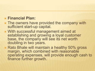  Financial Plan:
 The owners have provided the company with
  sufficient start-up capital.
 With successful management aimed at
  establishing and growing a loyal customer
  base, the company will see its net worth
  doubling in two years.
 Rato Bhale will maintain a healthy 50% gross
  margin, which combined with reasonable
  operating expenses, will provide enough cash to
  finance further growth.
 