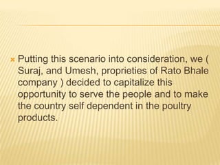    Putting this scenario into consideration, we (
    Suraj, and Umesh, proprieties of Rato Bhale
    company ) decided to capitalize this
    opportunity to serve the people and to make
    the country self dependent in the poultry
    products.
 