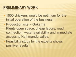 PRELIMINARY WORK

 1000 chickens would be optimum for the
  initial operation of the business.
 Production site :- Gokarna;
  Plenty open space, cheap labors, road
  connection, water availability and immediate
  access to Kathmandu valley.
 Feasibility study by the experts shows
  positive results.
 