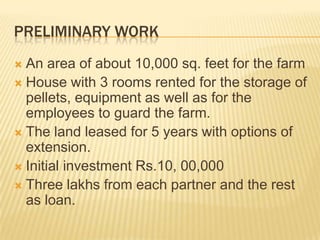 PRELIMINARY WORK
 An area of about 10,000 sq. feet for the farm
 House with 3 rooms rented for the storage of
  pellets, equipment as well as for the
  employees to guard the farm.
 The land leased for 5 years with options of
  extension.
 Initial investment Rs.10, 00,000
 Three lakhs from each partner and the rest
  as loan.
 