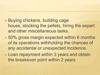  Buying chickens, building cage
  house, stocking the pellets, hiring the expert
  and other miscellaneous tasks.
 50% gross margin expected within 6 months
  of its operations withholding the chances of
  any accidental or unexpected incidence.
 Loan repayment within 3 years and obtain
  the breakeven point within 2 years
 