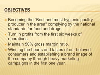 OBJECTIVES
 Becoming the "Best and most hygienic poultry
  producer in the area" complying by the national
  standards for food and drugs.
 Turn in profits from the first six weeks of
  operations.
 Maintain 50% gross margin ratio.
 Winning the hearts and tastes of our beloved
  consumers and establishing a brand image of
  the company through heavy marketing
  campaigns in the first one year.
 