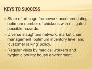 KEYS TO SUCCESS

 State of art cage framework accommodating
  optimum number of chickens with mitigated
  possible hazards.
 Diverse slaughters network, market chain
  management, optimum inventory level and
  ‘customer is king’ policy.
 Regular visits by medical workers and
  hygienic poultry house environment.
 