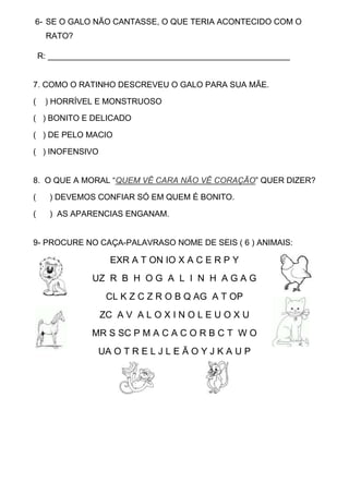 6- SE O GALO NÃO CANTASSE, O QUE TERIA ACONTECIDO COM O
RATO?
R: _____________________________________________________
7. COMO O RATINHO DESCREVEU O GALO PARA SUA MÃE.
( ) HORRÍVEL E MONSTRUOSO
( ) BONITO E DELICADO
( ) DE PELO MACIO
( ) INOFENSIVO
8. O QUE A MORAL “QUEM VÊ CARA NÃO VÊ CORAÇÃO” QUER DIZER?
( ) DEVEMOS CONFIAR SÓ EM QUEM É BONITO.
( ) AS APARENCIAS ENGANAM.
9- PROCURE NO CAÇA-PALAVRASO NOME DE SEIS ( 6 ) ANIMAIS:
EXR A T ON IO X A C E R P Y
UZ R B H O G A L I N H A G A G
CL K Z C Z R O B Q AG A T OP
ZC A V A L O X I N O L E U O X U
MR S SC P M A C A C O R B C T W O
UA O T R E L J L E Ã O Y J K A U P
 