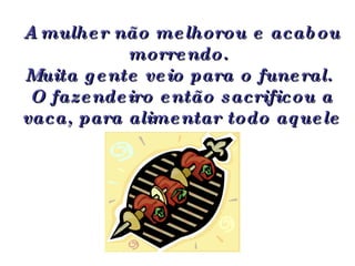 A mulher não melhorou e acabou morrendo.  Muita gente veio para o funeral.  O fazendeiro então sacrificou a vaca, para alimentar todo aquele povo. 