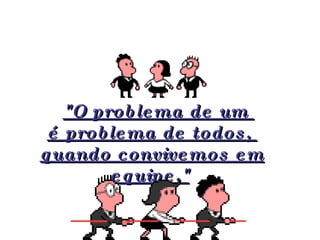   "O problema de um  é problema de todos,  quando convivemos em equipe."   