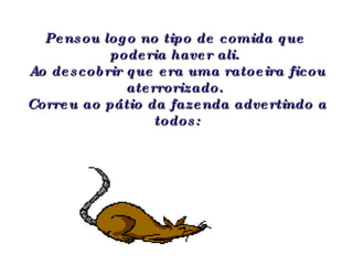 Pensou logo no tipo de comida que  poderia haver ali.  Ao descobrir que era uma ratoeira ficou aterrorizado.  Correu ao pátio da fazenda advertindo a todos: 