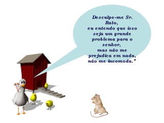 Desculpe-me Sr. Rato,  eu entendo que isso seja um grande problema para o senhor,  mas não me prejudica em nada, não me incomoda."   