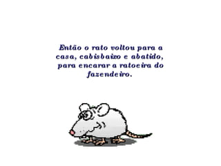 Então o rato voltou para a casa, cabisbaixo e abatido,  para encarar a ratoeira do fazendeiro.   