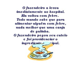 O fazendeiro a levou imediatamente ao hospital. Ela voltou com febre.  Todo mundo sabe que para alimentar alguém com febre, nada melhor que uma canja de galinha.  O fazendeiro pegou seu cutelo e foi providenciar o ingrediente principal. 