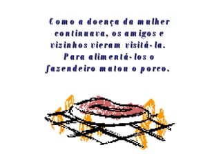 Como a doença da mulher continuava, os amigos e vizinhos vieram visitá-la.  Para alimentá-los o fazendeiro matou o porco.   