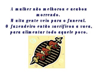 A mulher não melhorou e acabou morrendo.  Muita gente veio para o funeral.  O fazendeiro então sacrificou a vaca, para alimentar todo aquele povo. 