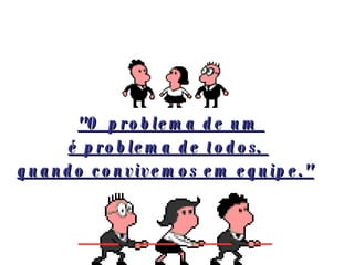   "O problema de um  é problema de todos,  quando convivemos em equipe."   
