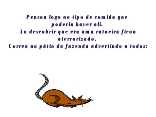 Pensou logo no tipo de comida que  poderia haver ali.  Ao descobrir que era uma ratoeira ficou aterrorizado.  Correu ao pátio da fazenda advertindo a todos: 