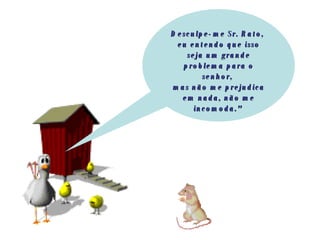 Desculpe-me Sr. Rato,  eu entendo que isso seja um grande problema para o senhor,  mas não me prejudica em nada, não me incomoda."   