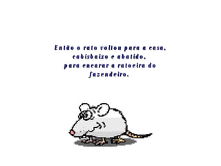 Então o rato voltou para a casa, cabisbaixo e abatido,  para encarar a ratoeira do fazendeiro.   