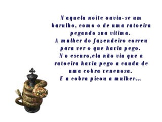 Naquela noite ouviu-se um barulho, como o de uma ratoeira pegando sua vítima.  A mulher do fazendeiro correu para ver o que havia pego.  No escuro,ela não viu que a ratoeira havia pego a cauda de uma cobra venenosa.  E a cobra picou a mulher...   