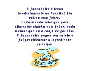 O fazendeiro a levou imediatamente ao hospital. Ela voltou com febre.  Todo mundo sabe que para alimentar alguém com febre, nada melhor que uma canja de galinha.  O fazendeiro pegou seu cutelo e foi providenciar o ingrediente principal. 