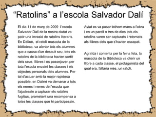 “ Ratolins” a l’escola Salvador Dalí El dia 11 de març de 2009  l’escola  Salvador Dalí de la nostra ciutat va patir una invasió de ratolins literaris. En Daliné,  el ratolí mascota de la biblioteca, va alertar tots els alumnes que a causa d'un descuit seu, tots els ratolins de la biblioteca havien sortit dels seus  llibres i es passejaven per tota l'escola envaint les classes i els objectes personals dels alumnes. Per tal d'actuar amb la major rapidesa possible, en Daliné va demanar a tots els nenes i nenes de l'escola que l'ajudessin a capturar els ratolins fugitius, prometent una recompensa a totes les classes que hi participessin . Aviat es va posar tothom mans a l'obra i en un parell o tres de dies tots els ratolins varen ser capturats i retornats als llibres dels que s'havien escapat. Agraïda i contenta per la feina feta, la mascota de la Biblioteca va oferir un llibre a cada classe, el protagonista del qual era, faltaria més, un ratolí. 