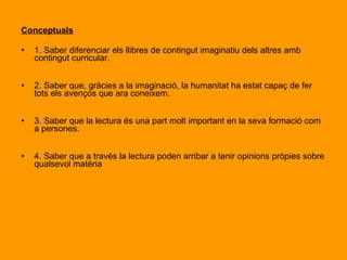 Objectius Il·lusionar i tots els infants de l’escola perquè vegin l'espai físic de la biblioteca com un lloc d'interès i alhora descobrir que “ la biblioteca “ va molt més enllà del lloc on es troba. Procedimentals 1. Aprendre a manejar amb facilitat els llibres que puguin interessar als nens i a les nenes. 2. Aprendre a buscar una determinada informació dins del contingut global d'un llibre. 3. Aprendre a resumir, tant per escrit com a nivell oral, les principals idees expressades en un llibre. 4. Aprendre a diferenciar els protagonistes de la resta dels personatges del llibre 5. Desenvolupar la imaginació i la creativitat a través de la lectura. 