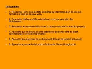 Conceptuals 1. Saber diferenciar els llibres de contingut imaginatiu dels altres amb contingut curricular. 2. Saber que, gràcies a la imaginació, la humanitat ha estat capaç de fer tots els avenços que ara coneixem. 3. Saber que la lectura és una part molt important en la seva formació com a persones. 4. Saber que a través la lectura poden arribar a tenir opinions pròpies sobre qualsevol matèria 