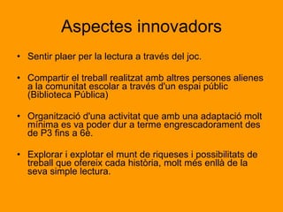 Actitudinals 1. Respectar i tenir cura de tots els llibres que formaran part de la seva formació al llarg de la seva vida. 2. Respectar els llocs públics de lectura, com per exemple , les biblioteques.  3. Respectar les opinions dels altres si no són coincidents amb les pròpies. 4. Aprendre que la lectura és una satisfacció personal, font de plaer, aprenentatge i creixement personal. 5. Aprendre que aprendre és un bé preuat del que no tothom pot gaudir. 6. Aprendre a passar-ho bé amb la lectura de llibres d'imagina.ció 