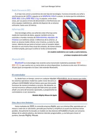 José Juan Banegas Salinas
10
Radio Frecuencia (RF)
Es el tipo más común y económico de este tipo de tecnologías. Funciona enviando una señal a
una frecuencia de 2.4Ghz, popular en la telefonía móvil o celular, la misma que los estándares
IEEE 802.11b y IEEE 802.11g. Es popular, entre otras
cosas, por sus pocos errores de desconexión o interferencias con
otros equipos inalámbricos, además de disponer de un alcance
suficiente: hasta unos 10 metros.
Infrarrojo (IR)
Esta tecnología utiliza una señal de onda infrarroja como
medio de trasmisión de datos, popular también entre los
controles o mandos remotos de televisiones, equipos de
música o en telefonía celular. A diferencia de la anterior, al
tener un alcance medio inferior a los 3 metros, su éxito ha sido
menor. Además de que tanto el emisor como el receptor deben
de estar en una misma línea visual de contacto, de manera directa
e ininterrumpida, para que la señal se reciba correctamente
Un modelo inalámbrico con rueda y cuatro botones,
y la base receptora de la señal
Bluetooth (BT)
Bluetooth es la tecnología más reciente como transmisión inalámbrica (estándar IEEE
802.15.1), que cuenta con un cierto éxito en otros dispositivos. Su alcance es de unos 10 metros o
30 pies (que corresponde a la Clase 2 del estándar Bluetooth).
El controlador
Es, desde hace un tiempo, común en cualquier equipo informático, de tal manera que todos
los sistemas operativos modernos suelen incluir de serie un
software controlador (driver) básico para que éste pueda
funcionar de manera inmediata y correcta. No obstante, es
normal encontrar software propio del fabricante que puede
añadir una serie de funciones opcionales, o propiamente los
controladores si son necesarios.
Modelo Mighty Mouse de Apple
Uno, dos o tres botones
Hasta mediados de 2005, la conocida empresa Apple, para sus sistemas Mac apostaba por un
mouse o ratón de un sólo botón, pensado para facilitar y simplificar al usuario las distintas tareas
posibles. Actualmente ha lanzado un modelo con dos botones simulados virtuales con sensores
debajo de la cubierta plástica, dos botones laterales programables, y una bola para mover el
puntero, llamado Mighty Mouse.
 